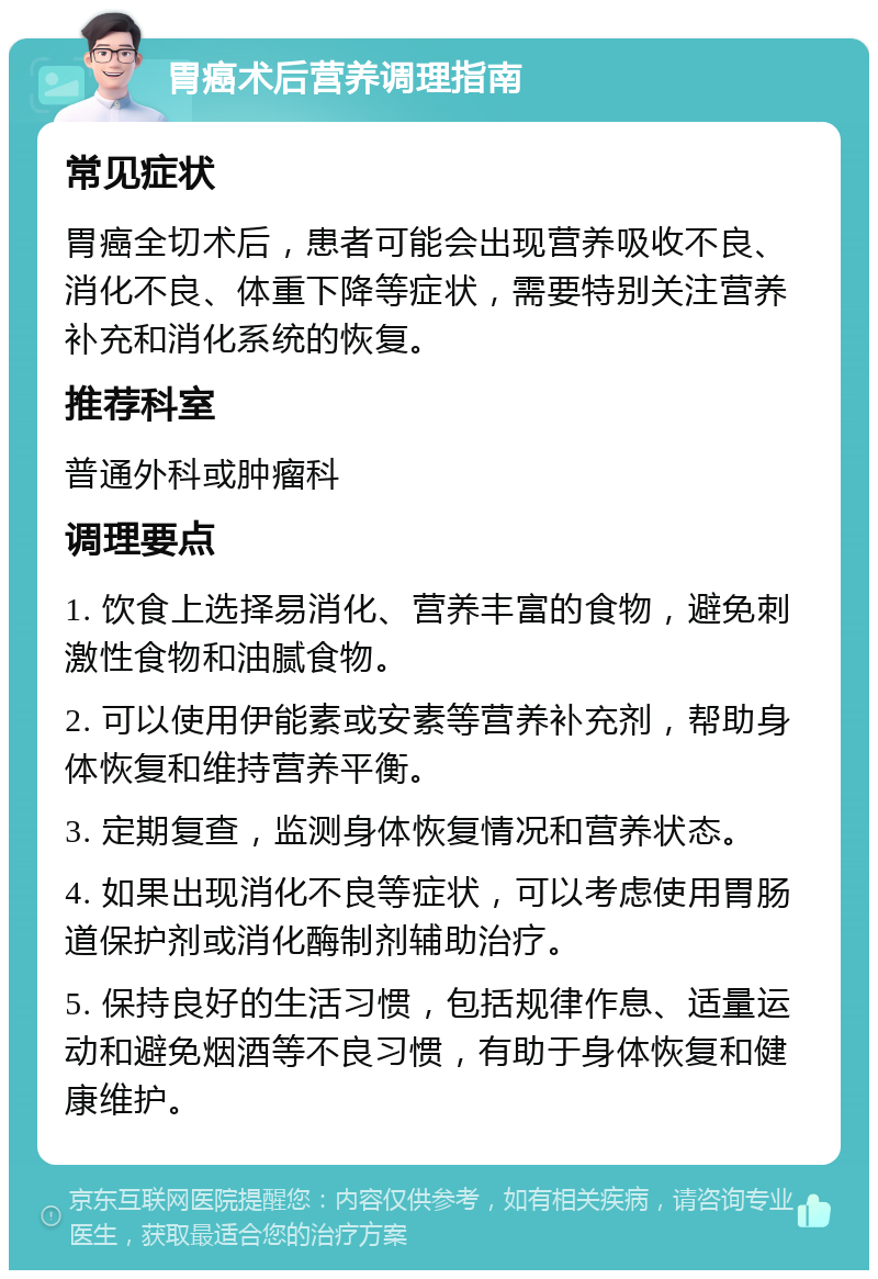 胃癌术后营养调理指南 常见症状 胃癌全切术后，患者可能会出现营养吸收不良、消化不良、体重下降等症状，需要特别关注营养补充和消化系统的恢复。 推荐科室 普通外科或肿瘤科 调理要点 1. 饮食上选择易消化、营养丰富的食物，避免刺激性食物和油腻食物。 2. 可以使用伊能素或安素等营养补充剂，帮助身体恢复和维持营养平衡。 3. 定期复查，监测身体恢复情况和营养状态。 4. 如果出现消化不良等症状，可以考虑使用胃肠道保护剂或消化酶制剂辅助治疗。 5. 保持良好的生活习惯，包括规律作息、适量运动和避免烟酒等不良习惯，有助于身体恢复和健康维护。