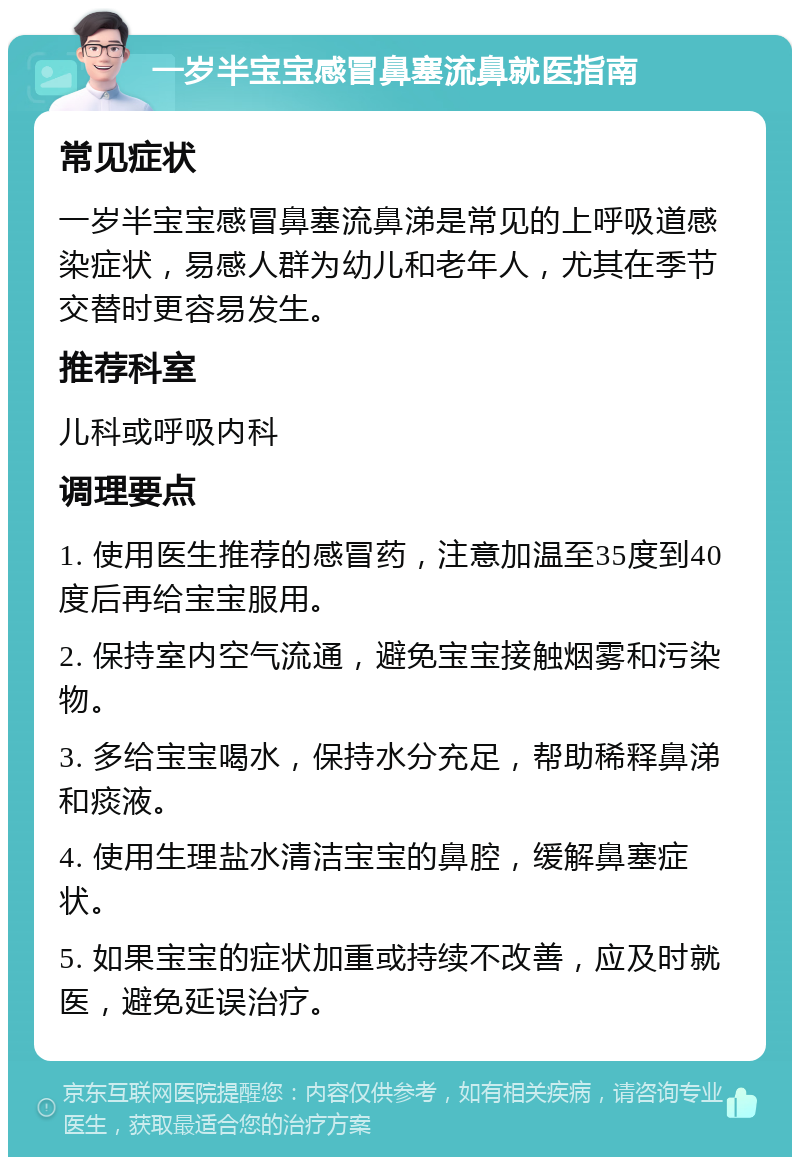 一岁半宝宝感冒鼻塞流鼻就医指南 常见症状 一岁半宝宝感冒鼻塞流鼻涕是常见的上呼吸道感染症状，易感人群为幼儿和老年人，尤其在季节交替时更容易发生。 推荐科室 儿科或呼吸内科 调理要点 1. 使用医生推荐的感冒药，注意加温至35度到40度后再给宝宝服用。 2. 保持室内空气流通，避免宝宝接触烟雾和污染物。 3. 多给宝宝喝水，保持水分充足，帮助稀释鼻涕和痰液。 4. 使用生理盐水清洁宝宝的鼻腔，缓解鼻塞症状。 5. 如果宝宝的症状加重或持续不改善，应及时就医，避免延误治疗。