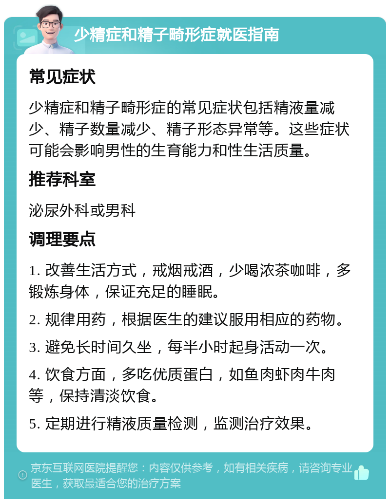 少精症和精子畸形症就医指南 常见症状 少精症和精子畸形症的常见症状包括精液量减少、精子数量减少、精子形态异常等。这些症状可能会影响男性的生育能力和性生活质量。 推荐科室 泌尿外科或男科 调理要点 1. 改善生活方式，戒烟戒酒，少喝浓茶咖啡，多锻炼身体，保证充足的睡眠。 2. 规律用药，根据医生的建议服用相应的药物。 3. 避免长时间久坐，每半小时起身活动一次。 4. 饮食方面，多吃优质蛋白，如鱼肉虾肉牛肉等，保持清淡饮食。 5. 定期进行精液质量检测，监测治疗效果。