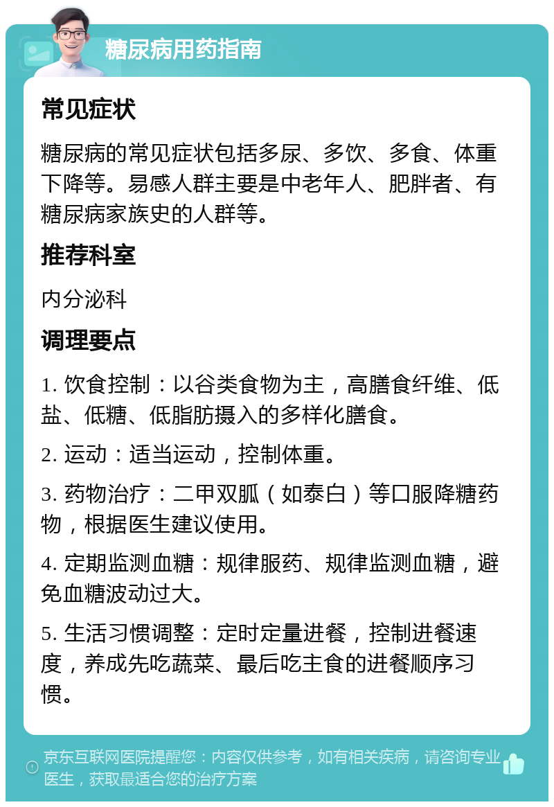 糖尿病用药指南 常见症状 糖尿病的常见症状包括多尿、多饮、多食、体重下降等。易感人群主要是中老年人、肥胖者、有糖尿病家族史的人群等。 推荐科室 内分泌科 调理要点 1. 饮食控制：以谷类食物为主，高膳食纤维、低盐、低糖、低脂肪摄入的多样化膳食。 2. 运动：适当运动，控制体重。 3. 药物治疗：二甲双胍（如泰白）等口服降糖药物，根据医生建议使用。 4. 定期监测血糖：规律服药、规律监测血糖，避免血糖波动过大。 5. 生活习惯调整：定时定量进餐，控制进餐速度，养成先吃蔬菜、最后吃主食的进餐顺序习惯。