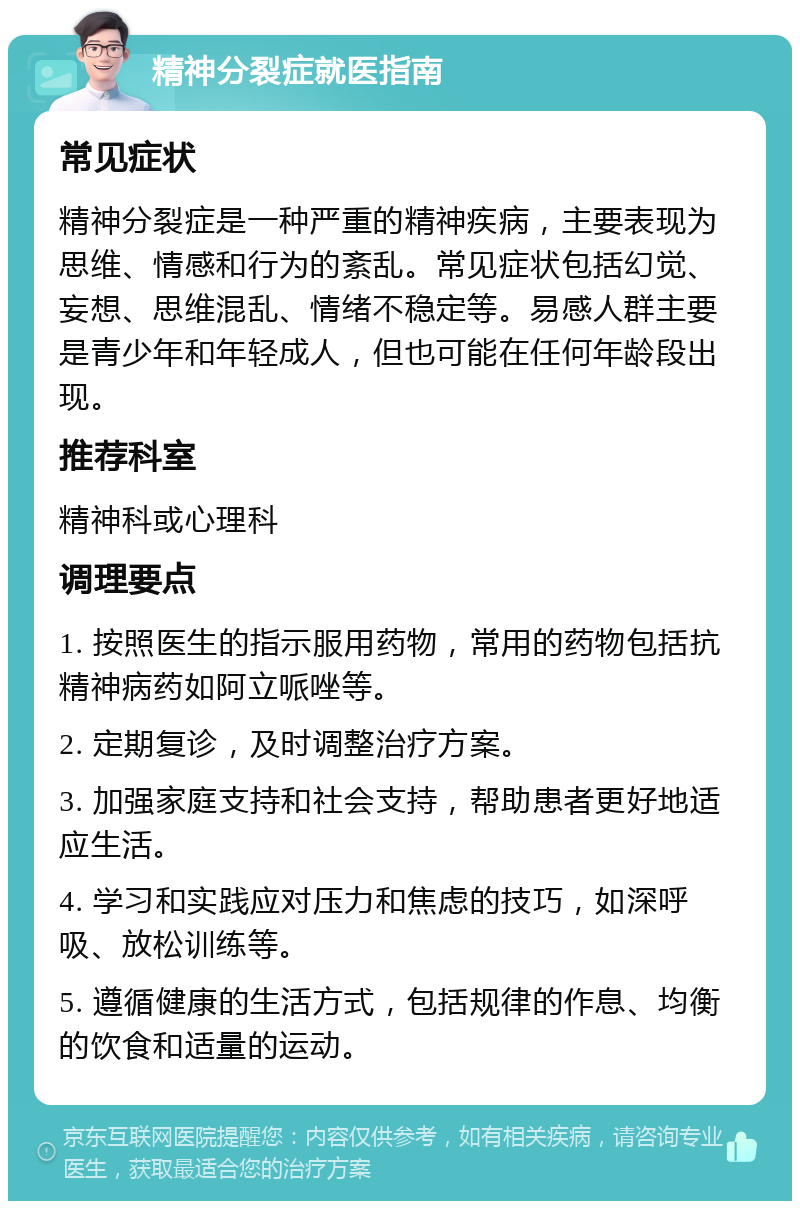 精神分裂症就医指南 常见症状 精神分裂症是一种严重的精神疾病，主要表现为思维、情感和行为的紊乱。常见症状包括幻觉、妄想、思维混乱、情绪不稳定等。易感人群主要是青少年和年轻成人，但也可能在任何年龄段出现。 推荐科室 精神科或心理科 调理要点 1. 按照医生的指示服用药物，常用的药物包括抗精神病药如阿立哌唑等。 2. 定期复诊，及时调整治疗方案。 3. 加强家庭支持和社会支持，帮助患者更好地适应生活。 4. 学习和实践应对压力和焦虑的技巧，如深呼吸、放松训练等。 5. 遵循健康的生活方式，包括规律的作息、均衡的饮食和适量的运动。