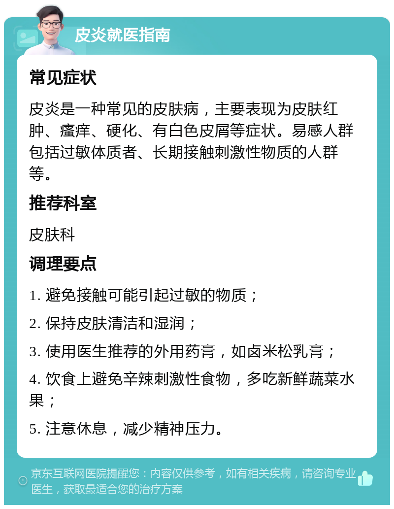 皮炎就医指南 常见症状 皮炎是一种常见的皮肤病，主要表现为皮肤红肿、瘙痒、硬化、有白色皮屑等症状。易感人群包括过敏体质者、长期接触刺激性物质的人群等。 推荐科室 皮肤科 调理要点 1. 避免接触可能引起过敏的物质； 2. 保持皮肤清洁和湿润； 3. 使用医生推荐的外用药膏，如卤米松乳膏； 4. 饮食上避免辛辣刺激性食物，多吃新鲜蔬菜水果； 5. 注意休息，减少精神压力。