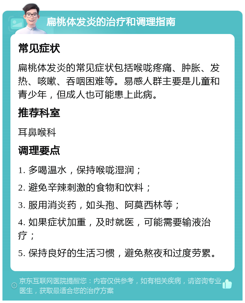 扁桃体发炎的治疗和调理指南 常见症状 扁桃体发炎的常见症状包括喉咙疼痛、肿胀、发热、咳嗽、吞咽困难等。易感人群主要是儿童和青少年，但成人也可能患上此病。 推荐科室 耳鼻喉科 调理要点 1. 多喝温水，保持喉咙湿润； 2. 避免辛辣刺激的食物和饮料； 3. 服用消炎药，如头孢、阿莫西林等； 4. 如果症状加重，及时就医，可能需要输液治疗； 5. 保持良好的生活习惯，避免熬夜和过度劳累。