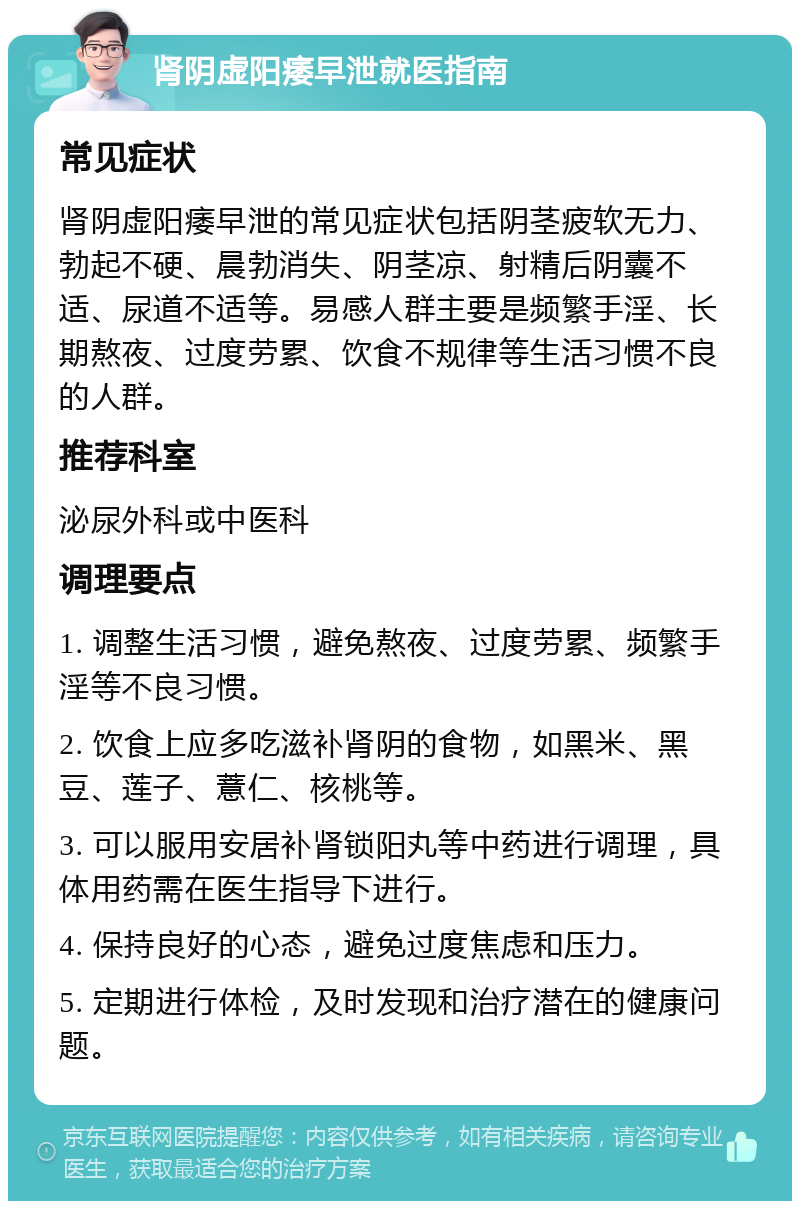 肾阴虚阳痿早泄就医指南 常见症状 肾阴虚阳痿早泄的常见症状包括阴茎疲软无力、勃起不硬、晨勃消失、阴茎凉、射精后阴囊不适、尿道不适等。易感人群主要是频繁手淫、长期熬夜、过度劳累、饮食不规律等生活习惯不良的人群。 推荐科室 泌尿外科或中医科 调理要点 1. 调整生活习惯，避免熬夜、过度劳累、频繁手淫等不良习惯。 2. 饮食上应多吃滋补肾阴的食物，如黑米、黑豆、莲子、薏仁、核桃等。 3. 可以服用安居补肾锁阳丸等中药进行调理，具体用药需在医生指导下进行。 4. 保持良好的心态，避免过度焦虑和压力。 5. 定期进行体检，及时发现和治疗潜在的健康问题。