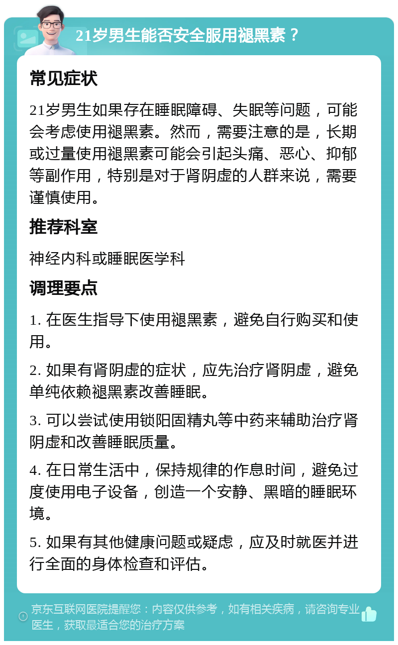 21岁男生能否安全服用褪黑素？ 常见症状 21岁男生如果存在睡眠障碍、失眠等问题，可能会考虑使用褪黑素。然而，需要注意的是，长期或过量使用褪黑素可能会引起头痛、恶心、抑郁等副作用，特别是对于肾阴虚的人群来说，需要谨慎使用。 推荐科室 神经内科或睡眠医学科 调理要点 1. 在医生指导下使用褪黑素，避免自行购买和使用。 2. 如果有肾阴虚的症状，应先治疗肾阴虚，避免单纯依赖褪黑素改善睡眠。 3. 可以尝试使用锁阳固精丸等中药来辅助治疗肾阴虚和改善睡眠质量。 4. 在日常生活中，保持规律的作息时间，避免过度使用电子设备，创造一个安静、黑暗的睡眠环境。 5. 如果有其他健康问题或疑虑，应及时就医并进行全面的身体检查和评估。