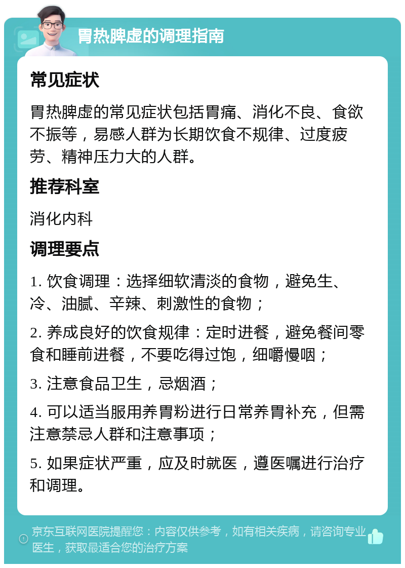 胃热脾虚的调理指南 常见症状 胃热脾虚的常见症状包括胃痛、消化不良、食欲不振等，易感人群为长期饮食不规律、过度疲劳、精神压力大的人群。 推荐科室 消化内科 调理要点 1. 饮食调理：选择细软清淡的食物，避免生、冷、油腻、辛辣、刺激性的食物； 2. 养成良好的饮食规律：定时进餐，避免餐间零食和睡前进餐，不要吃得过饱，细嚼慢咽； 3. 注意食品卫生，忌烟酒； 4. 可以适当服用养胃粉进行日常养胃补充，但需注意禁忌人群和注意事项； 5. 如果症状严重，应及时就医，遵医嘱进行治疗和调理。