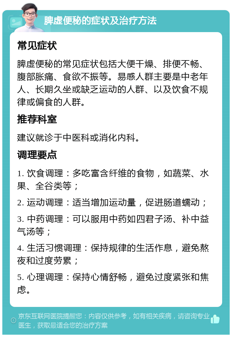 脾虚便秘的症状及治疗方法 常见症状 脾虚便秘的常见症状包括大便干燥、排便不畅、腹部胀痛、食欲不振等。易感人群主要是中老年人、长期久坐或缺乏运动的人群、以及饮食不规律或偏食的人群。 推荐科室 建议就诊于中医科或消化内科。 调理要点 1. 饮食调理：多吃富含纤维的食物，如蔬菜、水果、全谷类等； 2. 运动调理：适当增加运动量，促进肠道蠕动； 3. 中药调理：可以服用中药如四君子汤、补中益气汤等； 4. 生活习惯调理：保持规律的生活作息，避免熬夜和过度劳累； 5. 心理调理：保持心情舒畅，避免过度紧张和焦虑。