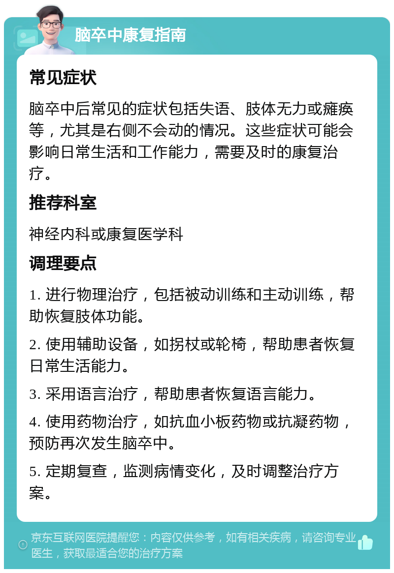 脑卒中康复指南 常见症状 脑卒中后常见的症状包括失语、肢体无力或瘫痪等，尤其是右侧不会动的情况。这些症状可能会影响日常生活和工作能力，需要及时的康复治疗。 推荐科室 神经内科或康复医学科 调理要点 1. 进行物理治疗，包括被动训练和主动训练，帮助恢复肢体功能。 2. 使用辅助设备，如拐杖或轮椅，帮助患者恢复日常生活能力。 3. 采用语言治疗，帮助患者恢复语言能力。 4. 使用药物治疗，如抗血小板药物或抗凝药物，预防再次发生脑卒中。 5. 定期复查，监测病情变化，及时调整治疗方案。