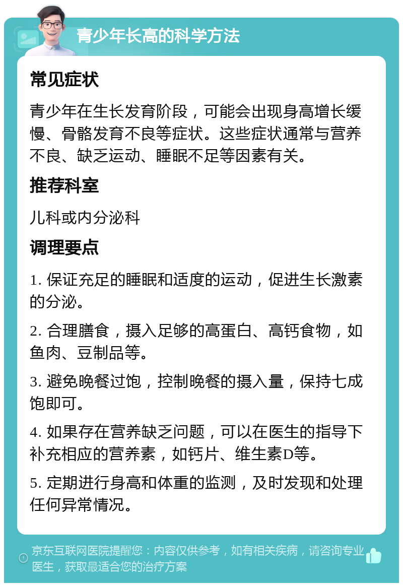 青少年长高的科学方法 常见症状 青少年在生长发育阶段，可能会出现身高增长缓慢、骨骼发育不良等症状。这些症状通常与营养不良、缺乏运动、睡眠不足等因素有关。 推荐科室 儿科或内分泌科 调理要点 1. 保证充足的睡眠和适度的运动，促进生长激素的分泌。 2. 合理膳食，摄入足够的高蛋白、高钙食物，如鱼肉、豆制品等。 3. 避免晚餐过饱，控制晚餐的摄入量，保持七成饱即可。 4. 如果存在营养缺乏问题，可以在医生的指导下补充相应的营养素，如钙片、维生素D等。 5. 定期进行身高和体重的监测，及时发现和处理任何异常情况。