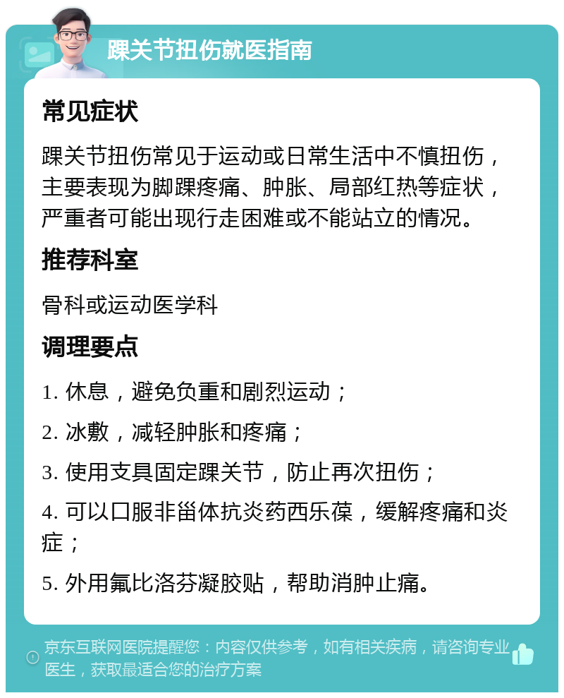 踝关节扭伤就医指南 常见症状 踝关节扭伤常见于运动或日常生活中不慎扭伤，主要表现为脚踝疼痛、肿胀、局部红热等症状，严重者可能出现行走困难或不能站立的情况。 推荐科室 骨科或运动医学科 调理要点 1. 休息，避免负重和剧烈运动； 2. 冰敷，减轻肿胀和疼痛； 3. 使用支具固定踝关节，防止再次扭伤； 4. 可以口服非甾体抗炎药西乐葆，缓解疼痛和炎症； 5. 外用氟比洛芬凝胶贴，帮助消肿止痛。