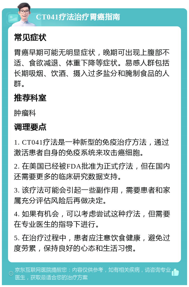 CT041疗法治疗胃癌指南 常见症状 胃癌早期可能无明显症状，晚期可出现上腹部不适、食欲减退、体重下降等症状。易感人群包括长期吸烟、饮酒、摄入过多盐分和腌制食品的人群。 推荐科室 肿瘤科 调理要点 1. CT041疗法是一种新型的免疫治疗方法，通过激活患者自身的免疫系统来攻击癌细胞。 2. 在美国已经被FDA批准为正式疗法，但在国内还需要更多的临床研究数据支持。 3. 该疗法可能会引起一些副作用，需要患者和家属充分评估风险后再做决定。 4. 如果有机会，可以考虑尝试这种疗法，但需要在专业医生的指导下进行。 5. 在治疗过程中，患者应注意饮食健康，避免过度劳累，保持良好的心态和生活习惯。