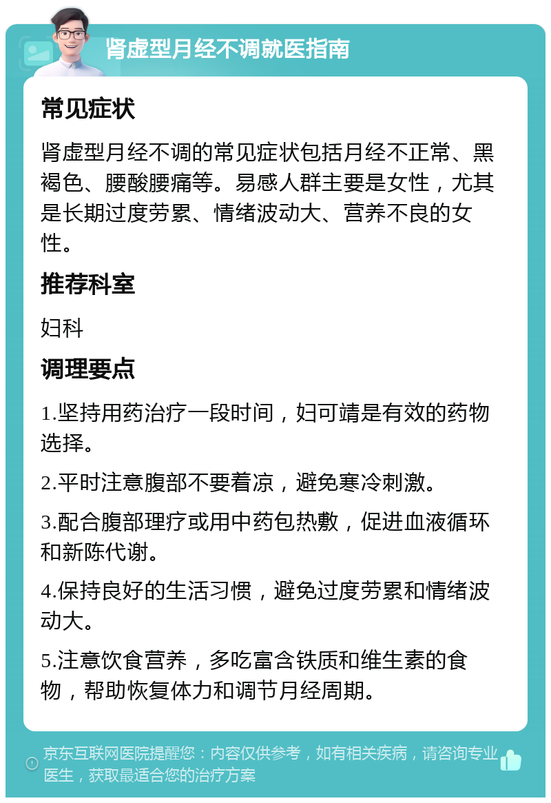 肾虚型月经不调就医指南 常见症状 肾虚型月经不调的常见症状包括月经不正常、黑褐色、腰酸腰痛等。易感人群主要是女性，尤其是长期过度劳累、情绪波动大、营养不良的女性。 推荐科室 妇科 调理要点 1.坚持用药治疗一段时间，妇可靖是有效的药物选择。 2.平时注意腹部不要着凉，避免寒冷刺激。 3.配合腹部理疗或用中药包热敷，促进血液循环和新陈代谢。 4.保持良好的生活习惯，避免过度劳累和情绪波动大。 5.注意饮食营养，多吃富含铁质和维生素的食物，帮助恢复体力和调节月经周期。