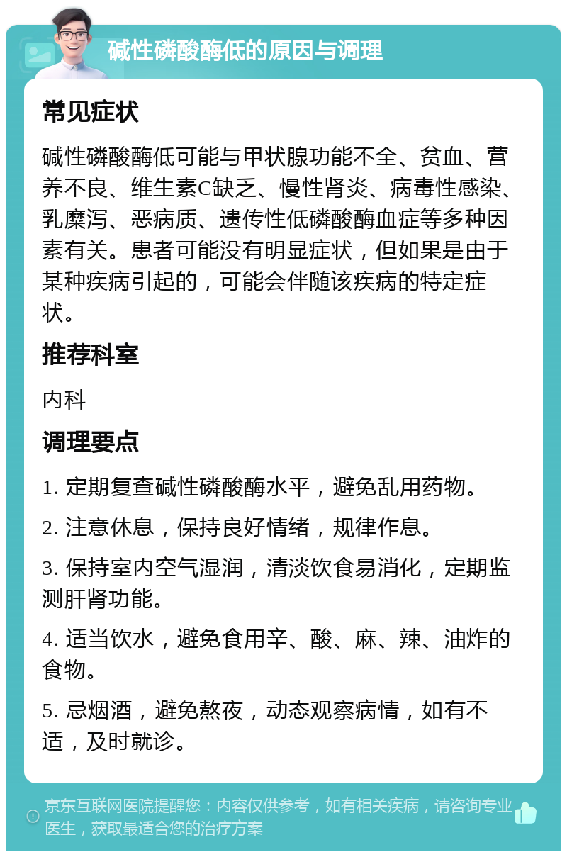 碱性磷酸酶低的原因与调理 常见症状 碱性磷酸酶低可能与甲状腺功能不全、贫血、营养不良、维生素C缺乏、慢性肾炎、病毒性感染、乳糜泻、恶病质、遗传性低磷酸酶血症等多种因素有关。患者可能没有明显症状，但如果是由于某种疾病引起的，可能会伴随该疾病的特定症状。 推荐科室 内科 调理要点 1. 定期复查碱性磷酸酶水平，避免乱用药物。 2. 注意休息，保持良好情绪，规律作息。 3. 保持室内空气湿润，清淡饮食易消化，定期监测肝肾功能。 4. 适当饮水，避免食用辛、酸、麻、辣、油炸的食物。 5. 忌烟酒，避免熬夜，动态观察病情，如有不适，及时就诊。