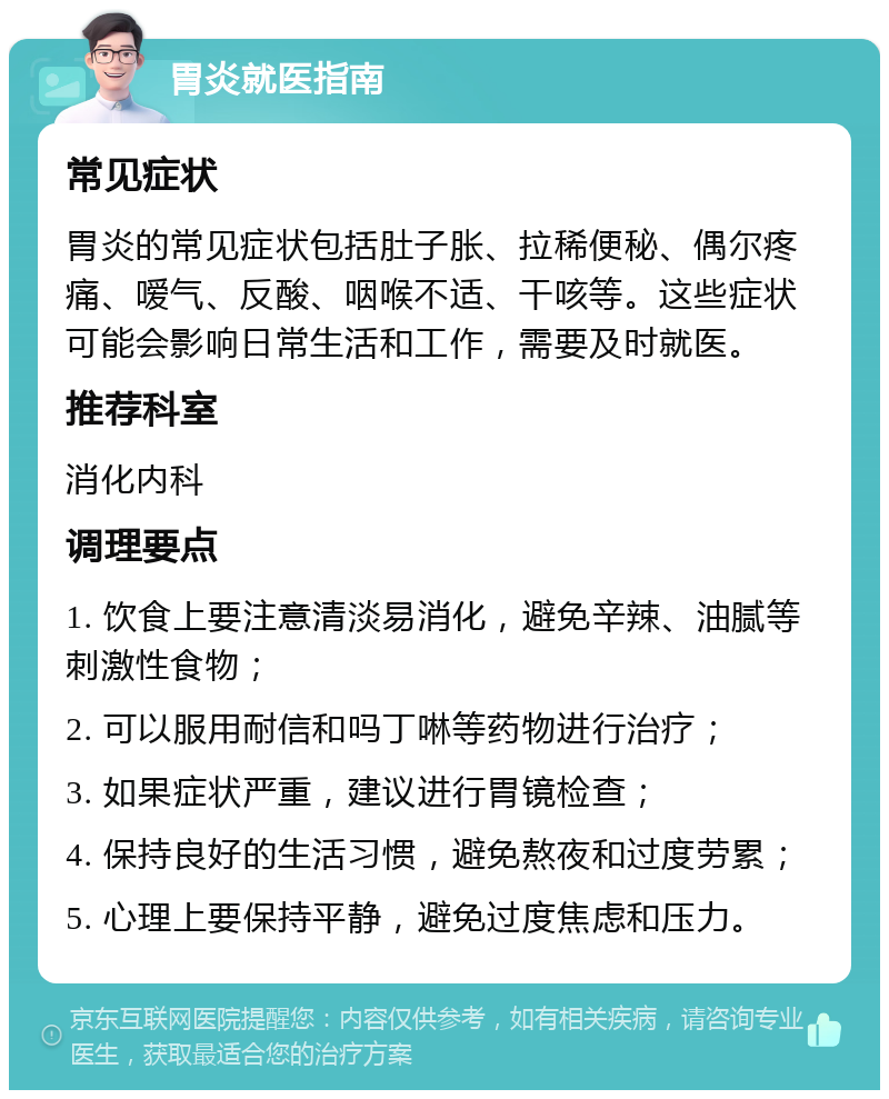 胃炎就医指南 常见症状 胃炎的常见症状包括肚子胀、拉稀便秘、偶尔疼痛、嗳气、反酸、咽喉不适、干咳等。这些症状可能会影响日常生活和工作，需要及时就医。 推荐科室 消化内科 调理要点 1. 饮食上要注意清淡易消化，避免辛辣、油腻等刺激性食物； 2. 可以服用耐信和吗丁啉等药物进行治疗； 3. 如果症状严重，建议进行胃镜检查； 4. 保持良好的生活习惯，避免熬夜和过度劳累； 5. 心理上要保持平静，避免过度焦虑和压力。