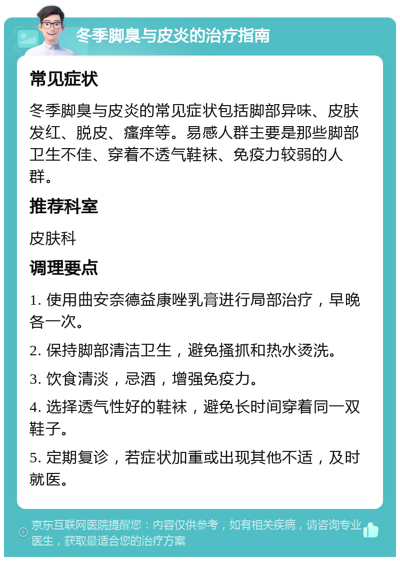 冬季脚臭与皮炎的治疗指南 常见症状 冬季脚臭与皮炎的常见症状包括脚部异味、皮肤发红、脱皮、瘙痒等。易感人群主要是那些脚部卫生不佳、穿着不透气鞋袜、免疫力较弱的人群。 推荐科室 皮肤科 调理要点 1. 使用曲安奈德益康唑乳膏进行局部治疗，早晚各一次。 2. 保持脚部清洁卫生，避免搔抓和热水烫洗。 3. 饮食清淡，忌酒，增强免疫力。 4. 选择透气性好的鞋袜，避免长时间穿着同一双鞋子。 5. 定期复诊，若症状加重或出现其他不适，及时就医。