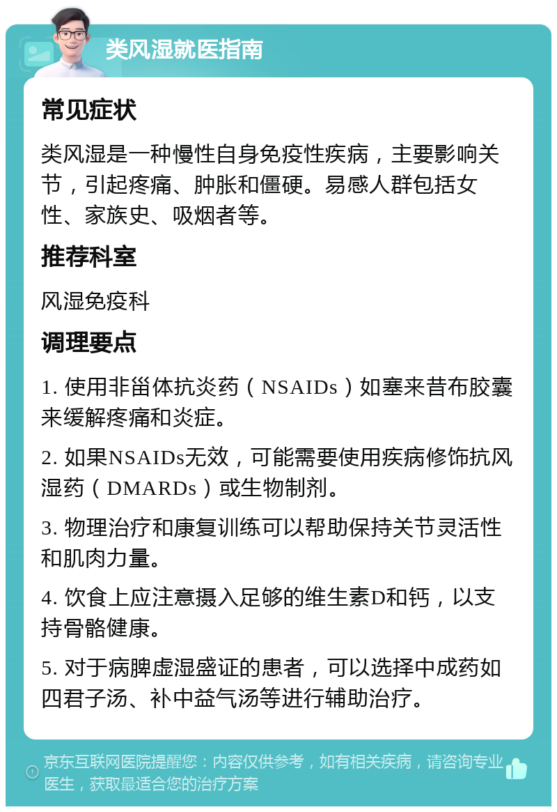 类风湿就医指南 常见症状 类风湿是一种慢性自身免疫性疾病，主要影响关节，引起疼痛、肿胀和僵硬。易感人群包括女性、家族史、吸烟者等。 推荐科室 风湿免疫科 调理要点 1. 使用非甾体抗炎药（NSAIDs）如塞来昔布胶囊来缓解疼痛和炎症。 2. 如果NSAIDs无效，可能需要使用疾病修饰抗风湿药（DMARDs）或生物制剂。 3. 物理治疗和康复训练可以帮助保持关节灵活性和肌肉力量。 4. 饮食上应注意摄入足够的维生素D和钙，以支持骨骼健康。 5. 对于病脾虚湿盛证的患者，可以选择中成药如四君子汤、补中益气汤等进行辅助治疗。