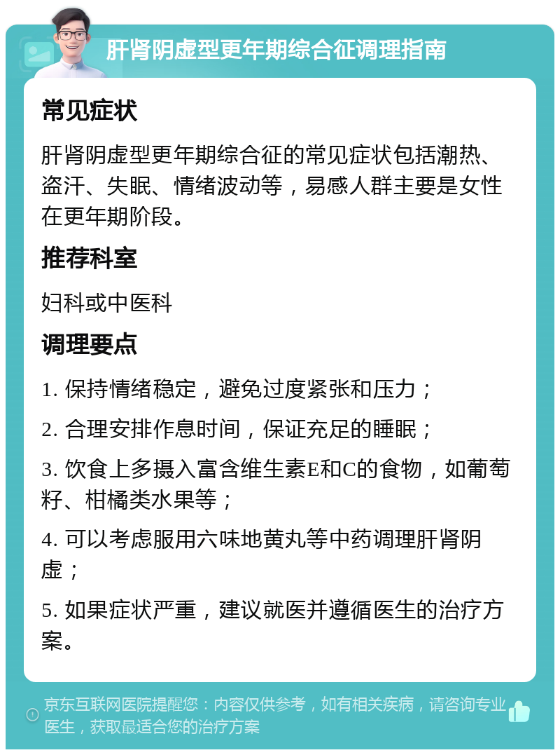 肝肾阴虚型更年期综合征调理指南 常见症状 肝肾阴虚型更年期综合征的常见症状包括潮热、盗汗、失眠、情绪波动等，易感人群主要是女性在更年期阶段。 推荐科室 妇科或中医科 调理要点 1. 保持情绪稳定，避免过度紧张和压力； 2. 合理安排作息时间，保证充足的睡眠； 3. 饮食上多摄入富含维生素E和C的食物，如葡萄籽、柑橘类水果等； 4. 可以考虑服用六味地黄丸等中药调理肝肾阴虚； 5. 如果症状严重，建议就医并遵循医生的治疗方案。