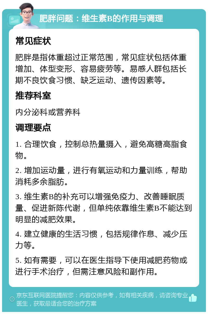 肥胖问题：维生素B的作用与调理 常见症状 肥胖是指体重超过正常范围，常见症状包括体重增加、体型变形、容易疲劳等。易感人群包括长期不良饮食习惯、缺乏运动、遗传因素等。 推荐科室 内分泌科或营养科 调理要点 1. 合理饮食，控制总热量摄入，避免高糖高脂食物。 2. 增加运动量，进行有氧运动和力量训练，帮助消耗多余脂肪。 3. 维生素B的补充可以增强免疫力、改善睡眠质量、促进新陈代谢，但单纯依靠维生素B不能达到明显的减肥效果。 4. 建立健康的生活习惯，包括规律作息、减少压力等。 5. 如有需要，可以在医生指导下使用减肥药物或进行手术治疗，但需注意风险和副作用。