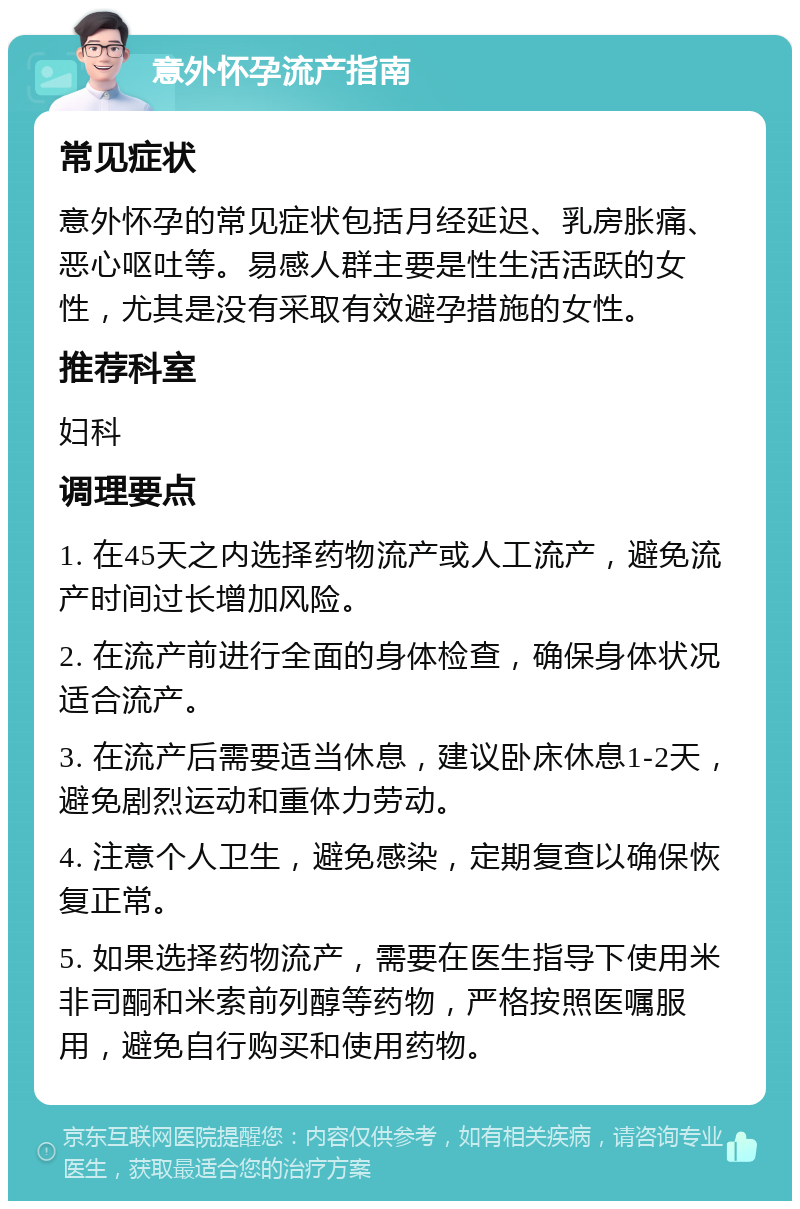 意外怀孕流产指南 常见症状 意外怀孕的常见症状包括月经延迟、乳房胀痛、恶心呕吐等。易感人群主要是性生活活跃的女性，尤其是没有采取有效避孕措施的女性。 推荐科室 妇科 调理要点 1. 在45天之内选择药物流产或人工流产，避免流产时间过长增加风险。 2. 在流产前进行全面的身体检查，确保身体状况适合流产。 3. 在流产后需要适当休息，建议卧床休息1-2天，避免剧烈运动和重体力劳动。 4. 注意个人卫生，避免感染，定期复查以确保恢复正常。 5. 如果选择药物流产，需要在医生指导下使用米非司酮和米索前列醇等药物，严格按照医嘱服用，避免自行购买和使用药物。