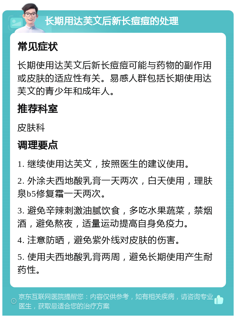 长期用达芙文后新长痘痘的处理 常见症状 长期使用达芙文后新长痘痘可能与药物的副作用或皮肤的适应性有关。易感人群包括长期使用达芙文的青少年和成年人。 推荐科室 皮肤科 调理要点 1. 继续使用达芙文，按照医生的建议使用。 2. 外涂夫西地酸乳膏一天两次，白天使用，理肤泉b5修复霜一天两次。 3. 避免辛辣刺激油腻饮食，多吃水果蔬菜，禁烟酒，避免熬夜，适量运动提高自身免疫力。 4. 注意防晒，避免紫外线对皮肤的伤害。 5. 使用夫西地酸乳膏两周，避免长期使用产生耐药性。