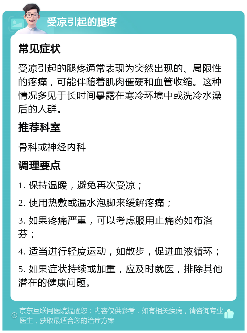 受凉引起的腿疼 常见症状 受凉引起的腿疼通常表现为突然出现的、局限性的疼痛，可能伴随着肌肉僵硬和血管收缩。这种情况多见于长时间暴露在寒冷环境中或洗冷水澡后的人群。 推荐科室 骨科或神经内科 调理要点 1. 保持温暖，避免再次受凉； 2. 使用热敷或温水泡脚来缓解疼痛； 3. 如果疼痛严重，可以考虑服用止痛药如布洛芬； 4. 适当进行轻度运动，如散步，促进血液循环； 5. 如果症状持续或加重，应及时就医，排除其他潜在的健康问题。