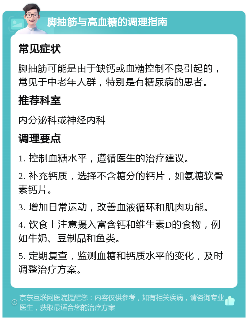 脚抽筋与高血糖的调理指南 常见症状 脚抽筋可能是由于缺钙或血糖控制不良引起的，常见于中老年人群，特别是有糖尿病的患者。 推荐科室 内分泌科或神经内科 调理要点 1. 控制血糖水平，遵循医生的治疗建议。 2. 补充钙质，选择不含糖分的钙片，如氨糖软骨素钙片。 3. 增加日常运动，改善血液循环和肌肉功能。 4. 饮食上注意摄入富含钙和维生素D的食物，例如牛奶、豆制品和鱼类。 5. 定期复查，监测血糖和钙质水平的变化，及时调整治疗方案。