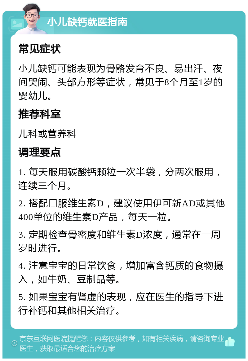 小儿缺钙就医指南 常见症状 小儿缺钙可能表现为骨骼发育不良、易出汗、夜间哭闹、头部方形等症状，常见于8个月至1岁的婴幼儿。 推荐科室 儿科或营养科 调理要点 1. 每天服用碳酸钙颗粒一次半袋，分两次服用，连续三个月。 2. 搭配口服维生素D，建议使用伊可新AD或其他400单位的维生素D产品，每天一粒。 3. 定期检查骨密度和维生素D浓度，通常在一周岁时进行。 4. 注意宝宝的日常饮食，增加富含钙质的食物摄入，如牛奶、豆制品等。 5. 如果宝宝有肾虚的表现，应在医生的指导下进行补钙和其他相关治疗。