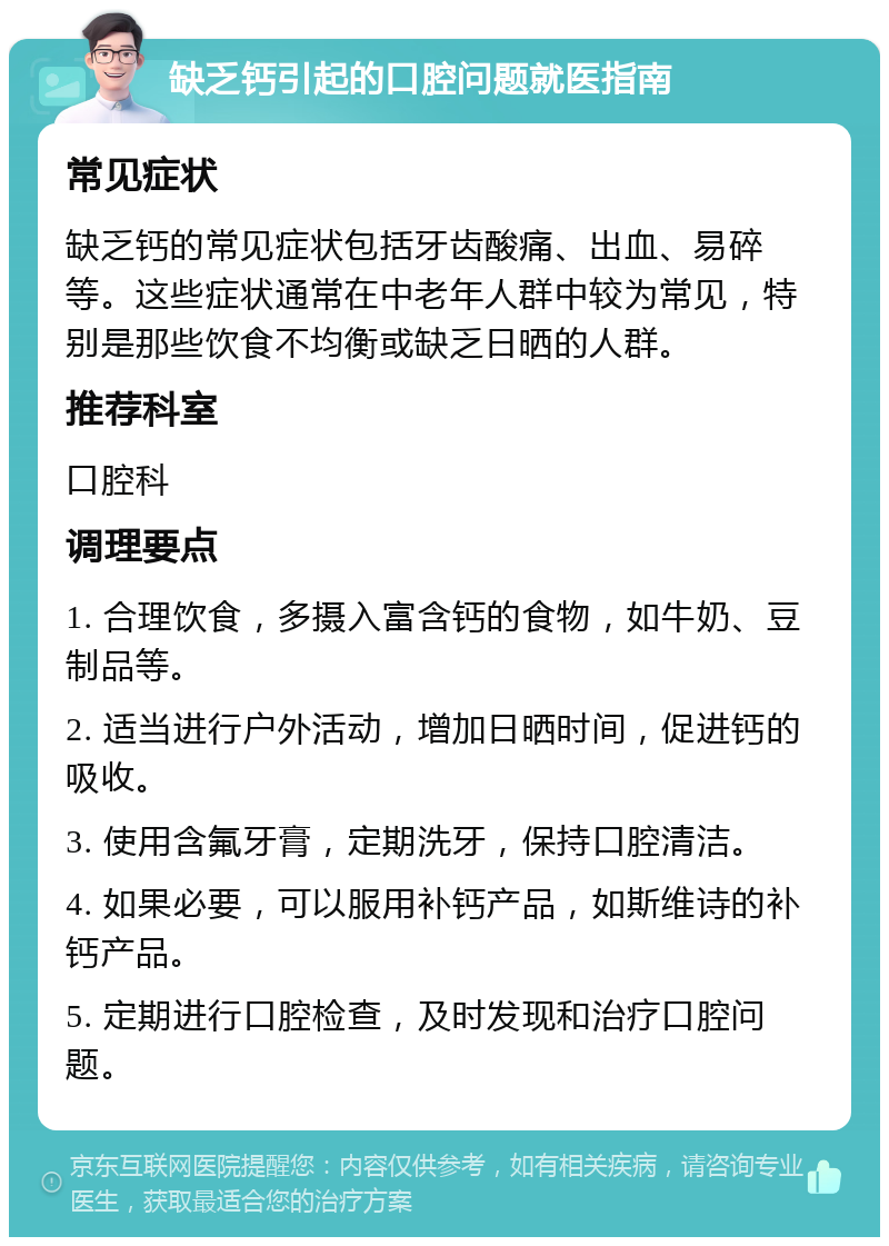 缺乏钙引起的口腔问题就医指南 常见症状 缺乏钙的常见症状包括牙齿酸痛、出血、易碎等。这些症状通常在中老年人群中较为常见，特别是那些饮食不均衡或缺乏日晒的人群。 推荐科室 口腔科 调理要点 1. 合理饮食，多摄入富含钙的食物，如牛奶、豆制品等。 2. 适当进行户外活动，增加日晒时间，促进钙的吸收。 3. 使用含氟牙膏，定期洗牙，保持口腔清洁。 4. 如果必要，可以服用补钙产品，如斯维诗的补钙产品。 5. 定期进行口腔检查，及时发现和治疗口腔问题。