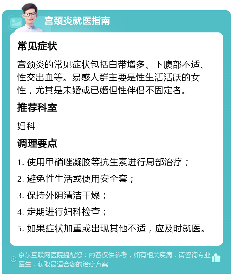 宫颈炎就医指南 常见症状 宫颈炎的常见症状包括白带增多、下腹部不适、性交出血等。易感人群主要是性生活活跃的女性，尤其是未婚或已婚但性伴侣不固定者。 推荐科室 妇科 调理要点 1. 使用甲硝唑凝胶等抗生素进行局部治疗； 2. 避免性生活或使用安全套； 3. 保持外阴清洁干燥； 4. 定期进行妇科检查； 5. 如果症状加重或出现其他不适，应及时就医。