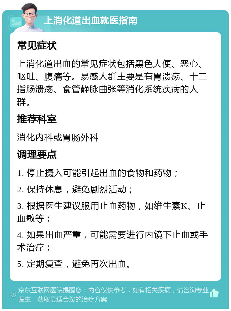 上消化道出血就医指南 常见症状 上消化道出血的常见症状包括黑色大便、恶心、呕吐、腹痛等。易感人群主要是有胃溃疡、十二指肠溃疡、食管静脉曲张等消化系统疾病的人群。 推荐科室 消化内科或胃肠外科 调理要点 1. 停止摄入可能引起出血的食物和药物； 2. 保持休息，避免剧烈活动； 3. 根据医生建议服用止血药物，如维生素K、止血敏等； 4. 如果出血严重，可能需要进行内镜下止血或手术治疗； 5. 定期复查，避免再次出血。