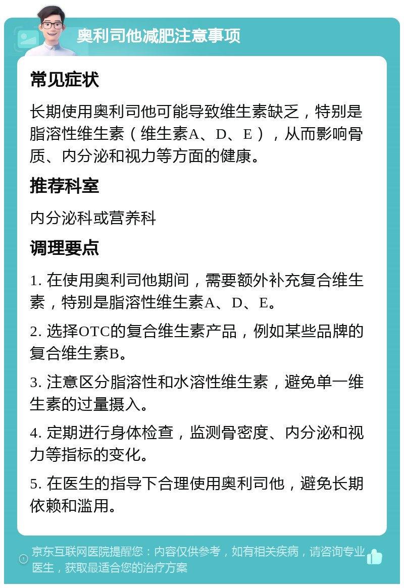 奥利司他减肥注意事项 常见症状 长期使用奥利司他可能导致维生素缺乏，特别是脂溶性维生素（维生素A、D、E），从而影响骨质、内分泌和视力等方面的健康。 推荐科室 内分泌科或营养科 调理要点 1. 在使用奥利司他期间，需要额外补充复合维生素，特别是脂溶性维生素A、D、E。 2. 选择OTC的复合维生素产品，例如某些品牌的复合维生素B。 3. 注意区分脂溶性和水溶性维生素，避免单一维生素的过量摄入。 4. 定期进行身体检查，监测骨密度、内分泌和视力等指标的变化。 5. 在医生的指导下合理使用奥利司他，避免长期依赖和滥用。