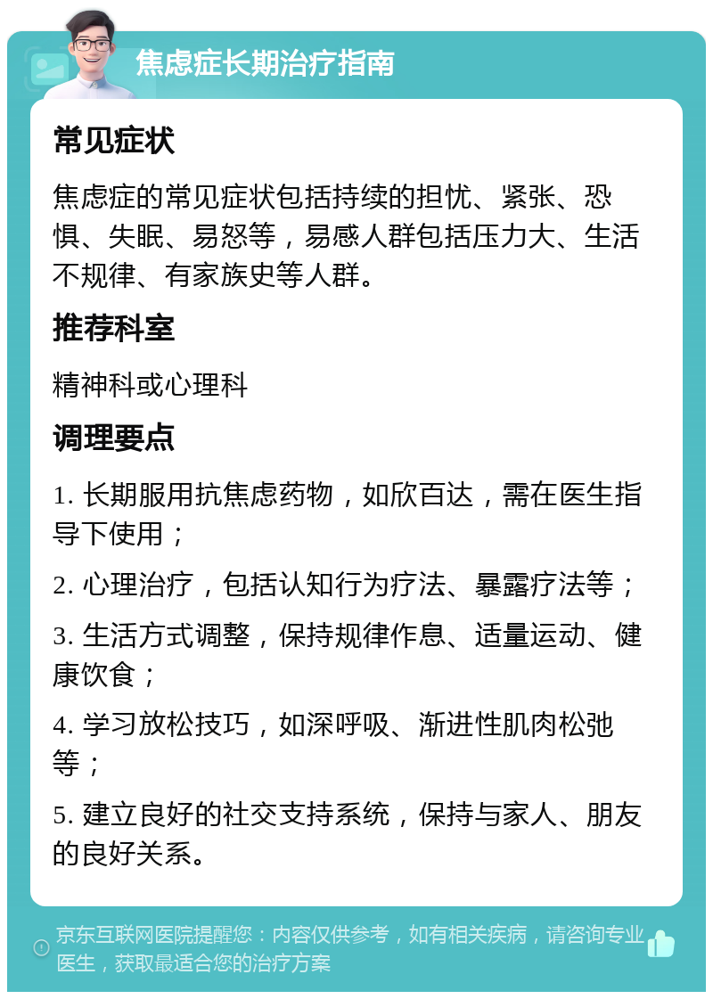 焦虑症长期治疗指南 常见症状 焦虑症的常见症状包括持续的担忧、紧张、恐惧、失眠、易怒等，易感人群包括压力大、生活不规律、有家族史等人群。 推荐科室 精神科或心理科 调理要点 1. 长期服用抗焦虑药物，如欣百达，需在医生指导下使用； 2. 心理治疗，包括认知行为疗法、暴露疗法等； 3. 生活方式调整，保持规律作息、适量运动、健康饮食； 4. 学习放松技巧，如深呼吸、渐进性肌肉松弛等； 5. 建立良好的社交支持系统，保持与家人、朋友的良好关系。