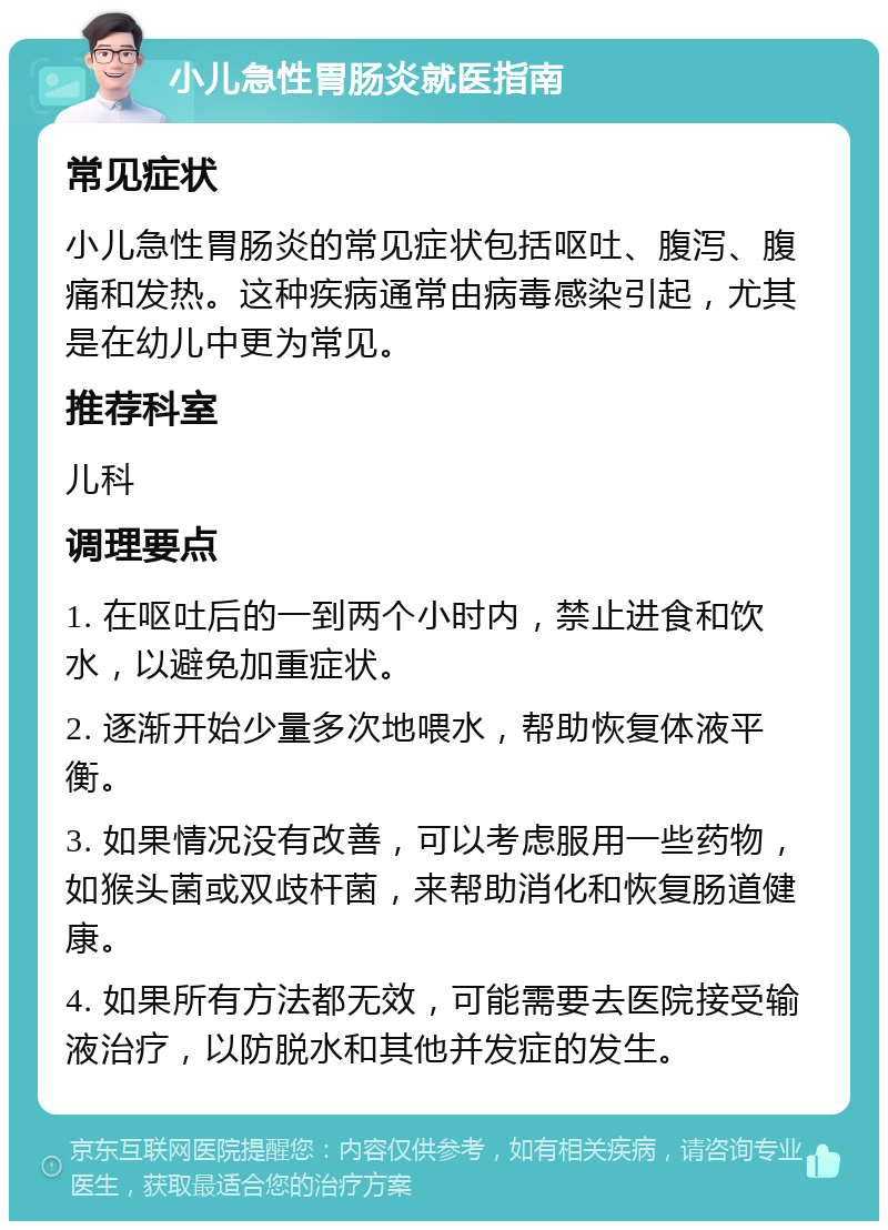 小儿急性胃肠炎就医指南 常见症状 小儿急性胃肠炎的常见症状包括呕吐、腹泻、腹痛和发热。这种疾病通常由病毒感染引起，尤其是在幼儿中更为常见。 推荐科室 儿科 调理要点 1. 在呕吐后的一到两个小时内，禁止进食和饮水，以避免加重症状。 2. 逐渐开始少量多次地喂水，帮助恢复体液平衡。 3. 如果情况没有改善，可以考虑服用一些药物，如猴头菌或双歧杆菌，来帮助消化和恢复肠道健康。 4. 如果所有方法都无效，可能需要去医院接受输液治疗，以防脱水和其他并发症的发生。