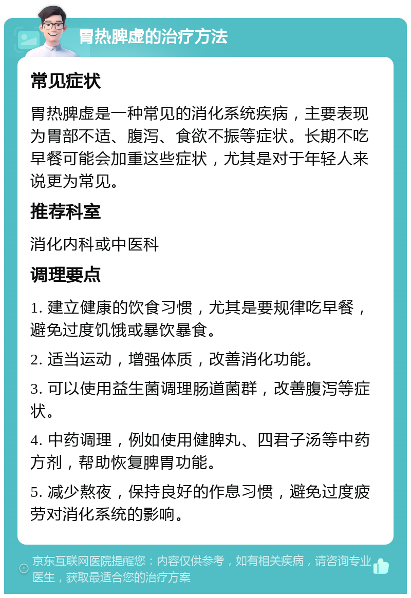 胃热脾虚的治疗方法 常见症状 胃热脾虚是一种常见的消化系统疾病，主要表现为胃部不适、腹泻、食欲不振等症状。长期不吃早餐可能会加重这些症状，尤其是对于年轻人来说更为常见。 推荐科室 消化内科或中医科 调理要点 1. 建立健康的饮食习惯，尤其是要规律吃早餐，避免过度饥饿或暴饮暴食。 2. 适当运动，增强体质，改善消化功能。 3. 可以使用益生菌调理肠道菌群，改善腹泻等症状。 4. 中药调理，例如使用健脾丸、四君子汤等中药方剂，帮助恢复脾胃功能。 5. 减少熬夜，保持良好的作息习惯，避免过度疲劳对消化系统的影响。