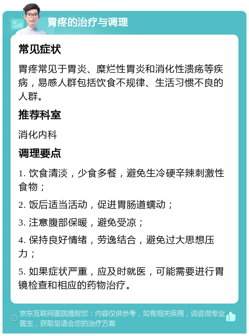 胃疼的治疗与调理 常见症状 胃疼常见于胃炎、糜烂性胃炎和消化性溃疡等疾病，易感人群包括饮食不规律、生活习惯不良的人群。 推荐科室 消化内科 调理要点 1. 饮食清淡，少食多餐，避免生冷硬辛辣刺激性食物； 2. 饭后适当活动，促进胃肠道蠕动； 3. 注意腹部保暖，避免受凉； 4. 保持良好情绪，劳逸结合，避免过大思想压力； 5. 如果症状严重，应及时就医，可能需要进行胃镜检查和相应的药物治疗。