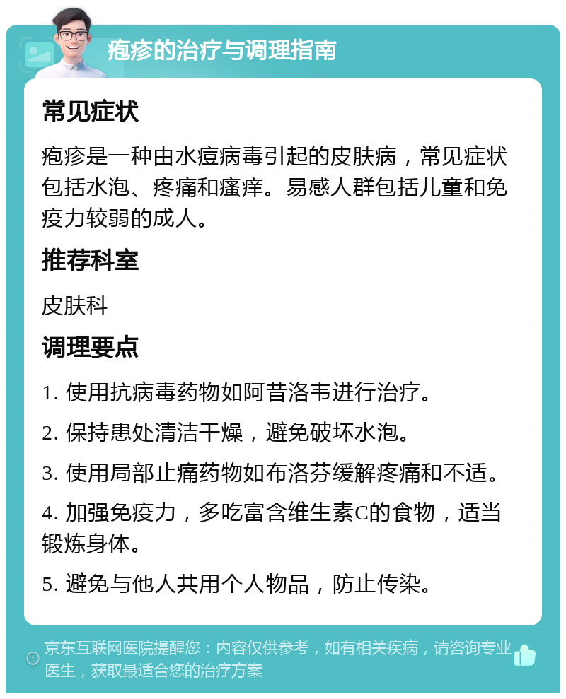 疱疹的治疗与调理指南 常见症状 疱疹是一种由水痘病毒引起的皮肤病，常见症状包括水泡、疼痛和瘙痒。易感人群包括儿童和免疫力较弱的成人。 推荐科室 皮肤科 调理要点 1. 使用抗病毒药物如阿昔洛韦进行治疗。 2. 保持患处清洁干燥，避免破坏水泡。 3. 使用局部止痛药物如布洛芬缓解疼痛和不适。 4. 加强免疫力，多吃富含维生素C的食物，适当锻炼身体。 5. 避免与他人共用个人物品，防止传染。