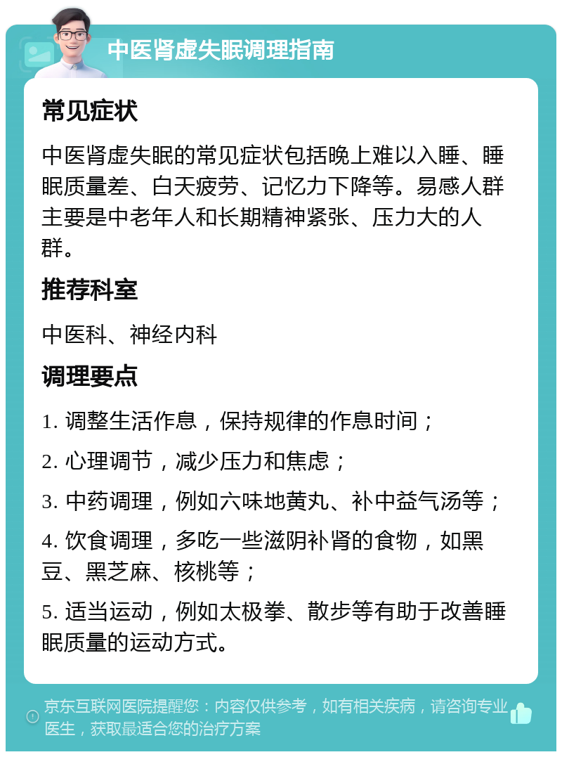 中医肾虚失眠调理指南 常见症状 中医肾虚失眠的常见症状包括晚上难以入睡、睡眠质量差、白天疲劳、记忆力下降等。易感人群主要是中老年人和长期精神紧张、压力大的人群。 推荐科室 中医科、神经内科 调理要点 1. 调整生活作息，保持规律的作息时间； 2. 心理调节，减少压力和焦虑； 3. 中药调理，例如六味地黄丸、补中益气汤等； 4. 饮食调理，多吃一些滋阴补肾的食物，如黑豆、黑芝麻、核桃等； 5. 适当运动，例如太极拳、散步等有助于改善睡眠质量的运动方式。