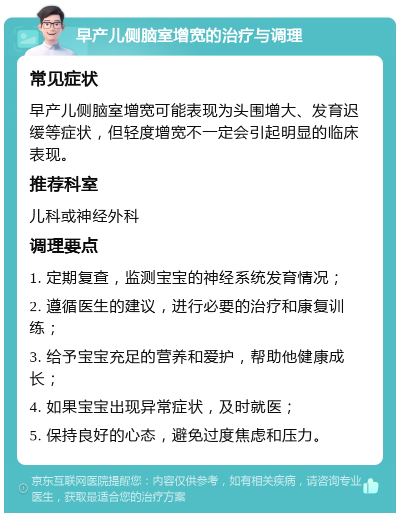 早产儿侧脑室增宽的治疗与调理 常见症状 早产儿侧脑室增宽可能表现为头围增大、发育迟缓等症状，但轻度增宽不一定会引起明显的临床表现。 推荐科室 儿科或神经外科 调理要点 1. 定期复查，监测宝宝的神经系统发育情况； 2. 遵循医生的建议，进行必要的治疗和康复训练； 3. 给予宝宝充足的营养和爱护，帮助他健康成长； 4. 如果宝宝出现异常症状，及时就医； 5. 保持良好的心态，避免过度焦虑和压力。