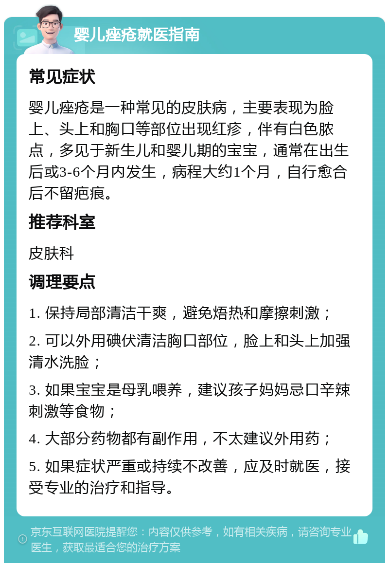 婴儿痤疮就医指南 常见症状 婴儿痤疮是一种常见的皮肤病，主要表现为脸上、头上和胸口等部位出现红疹，伴有白色脓点，多见于新生儿和婴儿期的宝宝，通常在出生后或3-6个月内发生，病程大约1个月，自行愈合后不留疤痕。 推荐科室 皮肤科 调理要点 1. 保持局部清洁干爽，避免焐热和摩擦刺激； 2. 可以外用碘伏清洁胸口部位，脸上和头上加强清水洗脸； 3. 如果宝宝是母乳喂养，建议孩子妈妈忌口辛辣刺激等食物； 4. 大部分药物都有副作用，不太建议外用药； 5. 如果症状严重或持续不改善，应及时就医，接受专业的治疗和指导。