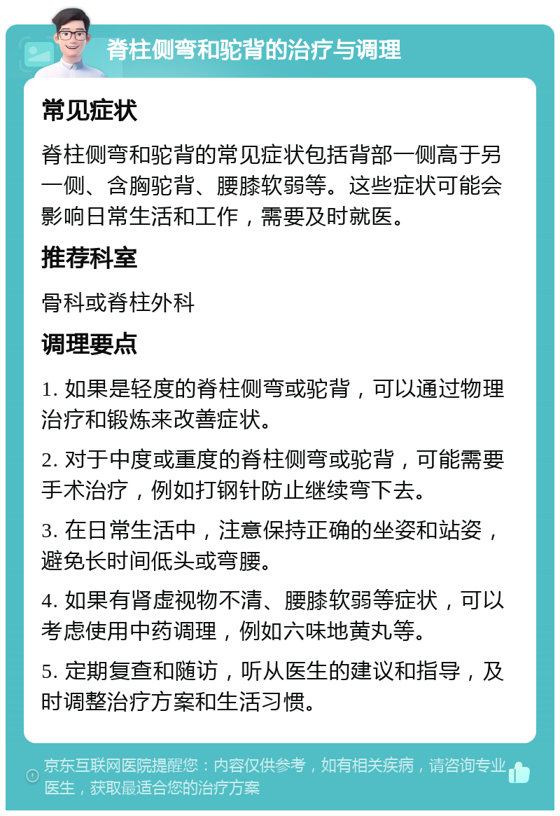 脊柱侧弯和驼背的治疗与调理 常见症状 脊柱侧弯和驼背的常见症状包括背部一侧高于另一侧、含胸驼背、腰膝软弱等。这些症状可能会影响日常生活和工作，需要及时就医。 推荐科室 骨科或脊柱外科 调理要点 1. 如果是轻度的脊柱侧弯或驼背，可以通过物理治疗和锻炼来改善症状。 2. 对于中度或重度的脊柱侧弯或驼背，可能需要手术治疗，例如打钢针防止继续弯下去。 3. 在日常生活中，注意保持正确的坐姿和站姿，避免长时间低头或弯腰。 4. 如果有肾虚视物不清、腰膝软弱等症状，可以考虑使用中药调理，例如六味地黄丸等。 5. 定期复查和随访，听从医生的建议和指导，及时调整治疗方案和生活习惯。