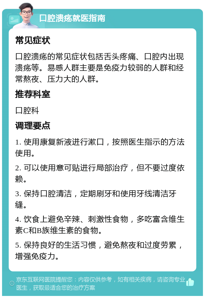 口腔溃疡就医指南 常见症状 口腔溃疡的常见症状包括舌头疼痛、口腔内出现溃疡等。易感人群主要是免疫力较弱的人群和经常熬夜、压力大的人群。 推荐科室 口腔科 调理要点 1. 使用康复新液进行漱口，按照医生指示的方法使用。 2. 可以使用意可贴进行局部治疗，但不要过度依赖。 3. 保持口腔清洁，定期刷牙和使用牙线清洁牙缝。 4. 饮食上避免辛辣、刺激性食物，多吃富含维生素C和B族维生素的食物。 5. 保持良好的生活习惯，避免熬夜和过度劳累，增强免疫力。