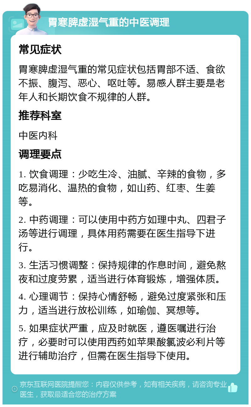 胃寒脾虚湿气重的中医调理 常见症状 胃寒脾虚湿气重的常见症状包括胃部不适、食欲不振、腹泻、恶心、呕吐等。易感人群主要是老年人和长期饮食不规律的人群。 推荐科室 中医内科 调理要点 1. 饮食调理：少吃生冷、油腻、辛辣的食物，多吃易消化、温热的食物，如山药、红枣、生姜等。 2. 中药调理：可以使用中药方如理中丸、四君子汤等进行调理，具体用药需要在医生指导下进行。 3. 生活习惯调整：保持规律的作息时间，避免熬夜和过度劳累，适当进行体育锻炼，增强体质。 4. 心理调节：保持心情舒畅，避免过度紧张和压力，适当进行放松训练，如瑜伽、冥想等。 5. 如果症状严重，应及时就医，遵医嘱进行治疗，必要时可以使用西药如苹果酸氯波必利片等进行辅助治疗，但需在医生指导下使用。