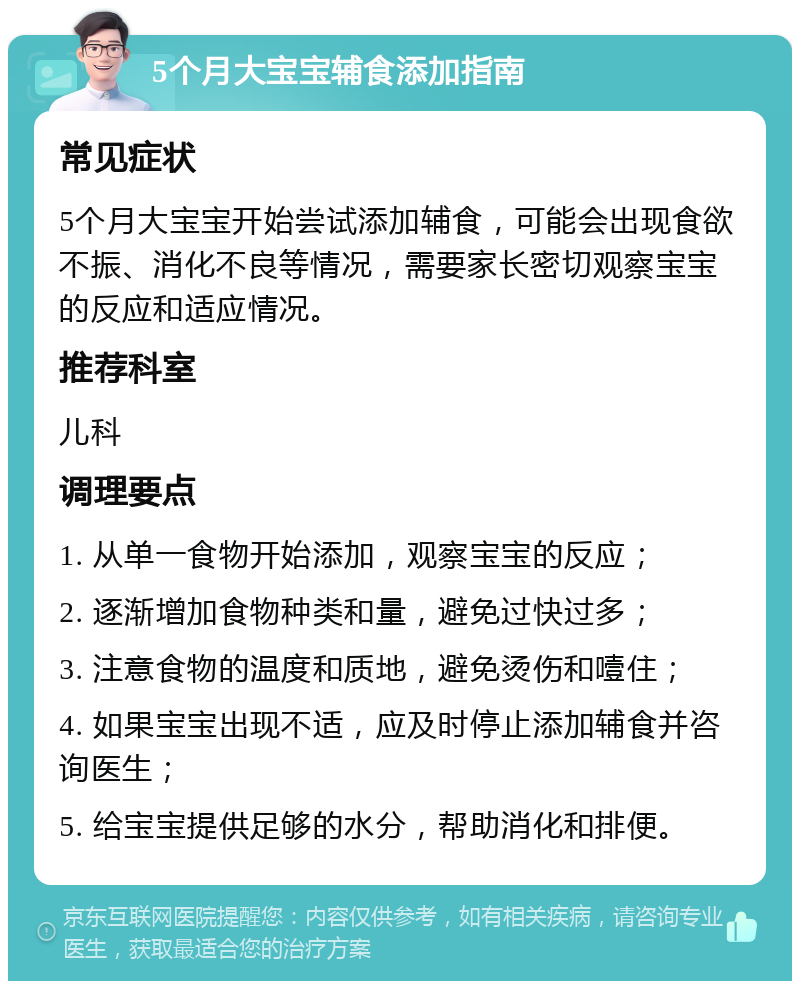 5个月大宝宝辅食添加指南 常见症状 5个月大宝宝开始尝试添加辅食，可能会出现食欲不振、消化不良等情况，需要家长密切观察宝宝的反应和适应情况。 推荐科室 儿科 调理要点 1. 从单一食物开始添加，观察宝宝的反应； 2. 逐渐增加食物种类和量，避免过快过多； 3. 注意食物的温度和质地，避免烫伤和噎住； 4. 如果宝宝出现不适，应及时停止添加辅食并咨询医生； 5. 给宝宝提供足够的水分，帮助消化和排便。