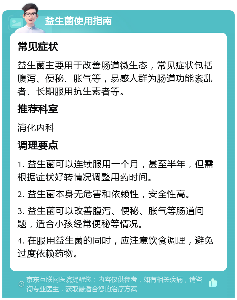 益生菌使用指南 常见症状 益生菌主要用于改善肠道微生态，常见症状包括腹泻、便秘、胀气等，易感人群为肠道功能紊乱者、长期服用抗生素者等。 推荐科室 消化内科 调理要点 1. 益生菌可以连续服用一个月，甚至半年，但需根据症状好转情况调整用药时间。 2. 益生菌本身无危害和依赖性，安全性高。 3. 益生菌可以改善腹泻、便秘、胀气等肠道问题，适合小孩经常便秘等情况。 4. 在服用益生菌的同时，应注意饮食调理，避免过度依赖药物。