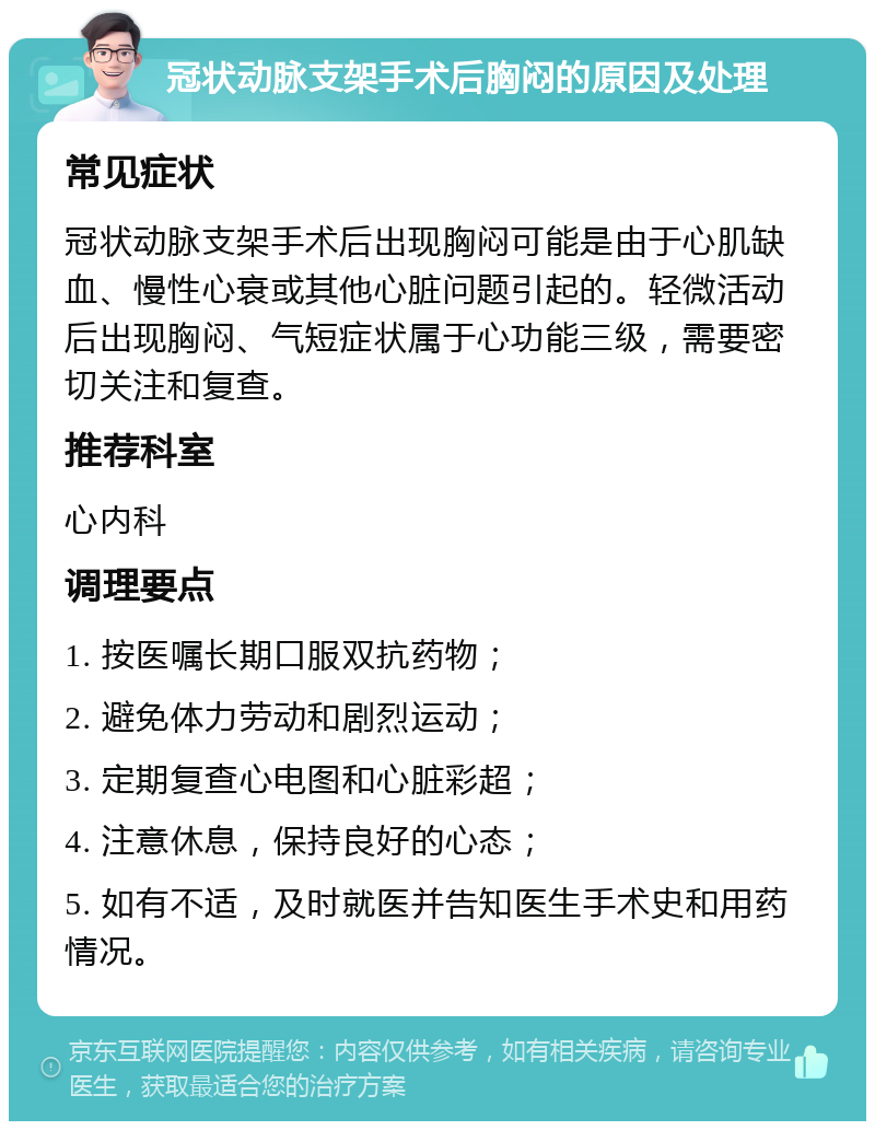 冠状动脉支架手术后胸闷的原因及处理 常见症状 冠状动脉支架手术后出现胸闷可能是由于心肌缺血、慢性心衰或其他心脏问题引起的。轻微活动后出现胸闷、气短症状属于心功能三级，需要密切关注和复查。 推荐科室 心内科 调理要点 1. 按医嘱长期口服双抗药物； 2. 避免体力劳动和剧烈运动； 3. 定期复查心电图和心脏彩超； 4. 注意休息，保持良好的心态； 5. 如有不适，及时就医并告知医生手术史和用药情况。