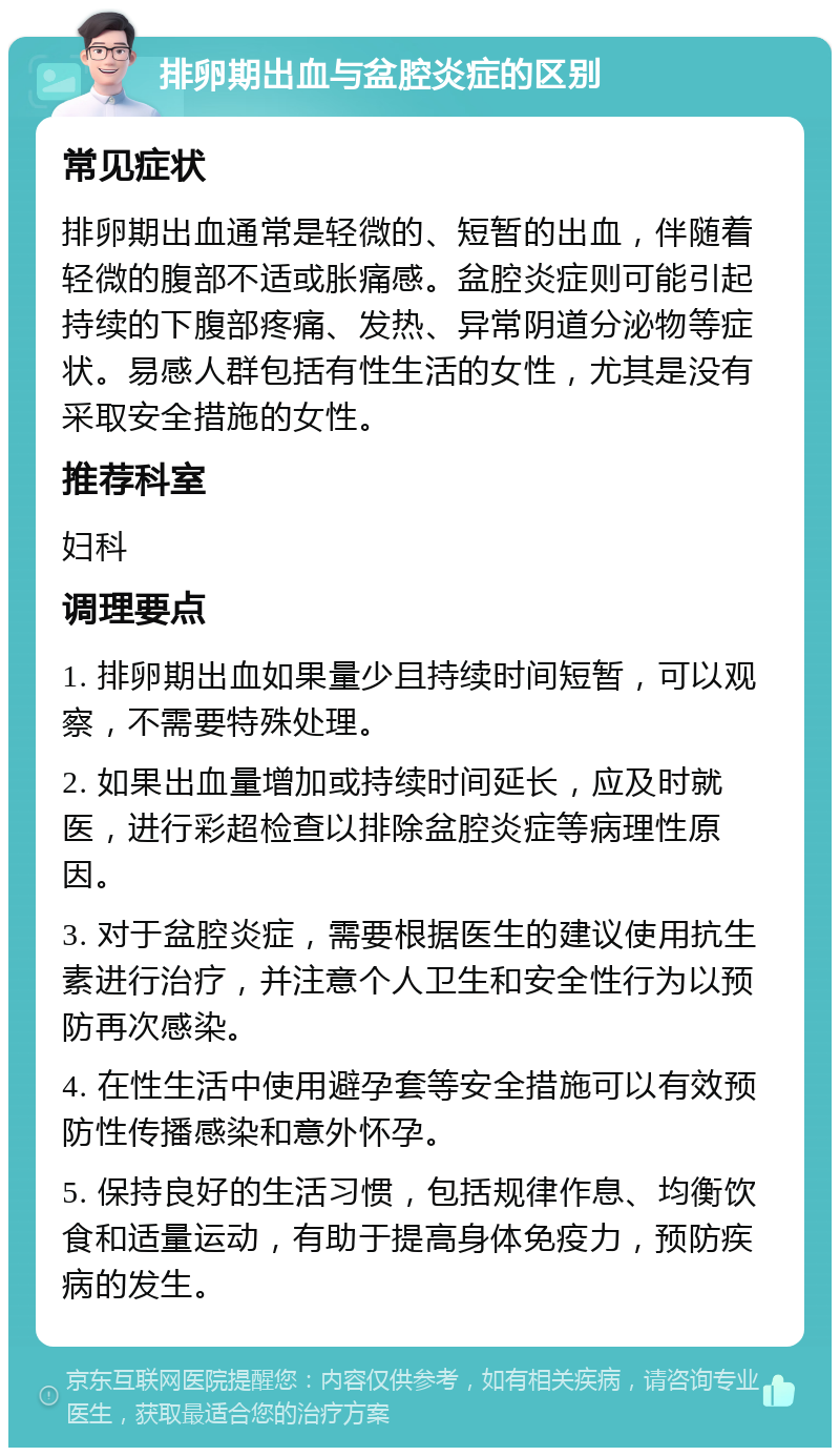 排卵期出血与盆腔炎症的区别 常见症状 排卵期出血通常是轻微的、短暂的出血，伴随着轻微的腹部不适或胀痛感。盆腔炎症则可能引起持续的下腹部疼痛、发热、异常阴道分泌物等症状。易感人群包括有性生活的女性，尤其是没有采取安全措施的女性。 推荐科室 妇科 调理要点 1. 排卵期出血如果量少且持续时间短暂，可以观察，不需要特殊处理。 2. 如果出血量增加或持续时间延长，应及时就医，进行彩超检查以排除盆腔炎症等病理性原因。 3. 对于盆腔炎症，需要根据医生的建议使用抗生素进行治疗，并注意个人卫生和安全性行为以预防再次感染。 4. 在性生活中使用避孕套等安全措施可以有效预防性传播感染和意外怀孕。 5. 保持良好的生活习惯，包括规律作息、均衡饮食和适量运动，有助于提高身体免疫力，预防疾病的发生。