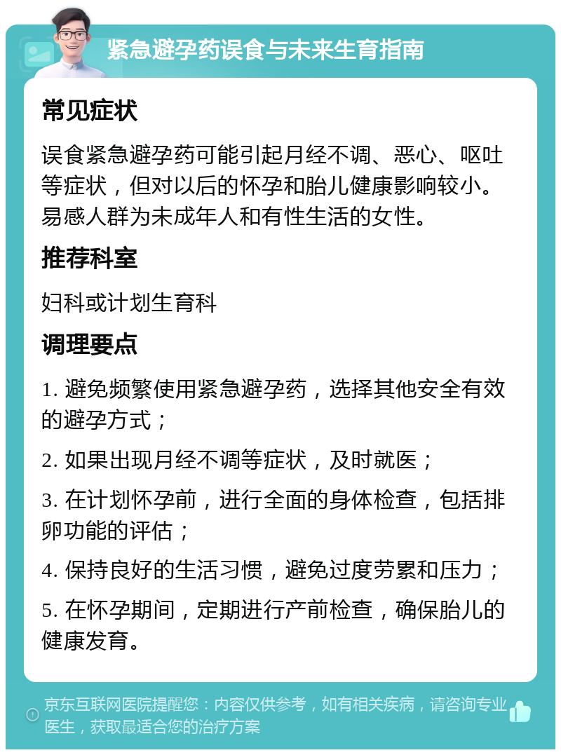 紧急避孕药误食与未来生育指南 常见症状 误食紧急避孕药可能引起月经不调、恶心、呕吐等症状，但对以后的怀孕和胎儿健康影响较小。易感人群为未成年人和有性生活的女性。 推荐科室 妇科或计划生育科 调理要点 1. 避免频繁使用紧急避孕药，选择其他安全有效的避孕方式； 2. 如果出现月经不调等症状，及时就医； 3. 在计划怀孕前，进行全面的身体检查，包括排卵功能的评估； 4. 保持良好的生活习惯，避免过度劳累和压力； 5. 在怀孕期间，定期进行产前检查，确保胎儿的健康发育。