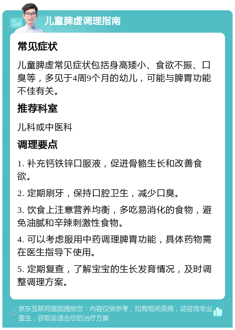 儿童脾虚调理指南 常见症状 儿童脾虚常见症状包括身高矮小、食欲不振、口臭等，多见于4周9个月的幼儿，可能与脾胃功能不佳有关。 推荐科室 儿科或中医科 调理要点 1. 补充钙铁锌口服液，促进骨骼生长和改善食欲。 2. 定期刷牙，保持口腔卫生，减少口臭。 3. 饮食上注意营养均衡，多吃易消化的食物，避免油腻和辛辣刺激性食物。 4. 可以考虑服用中药调理脾胃功能，具体药物需在医生指导下使用。 5. 定期复查，了解宝宝的生长发育情况，及时调整调理方案。