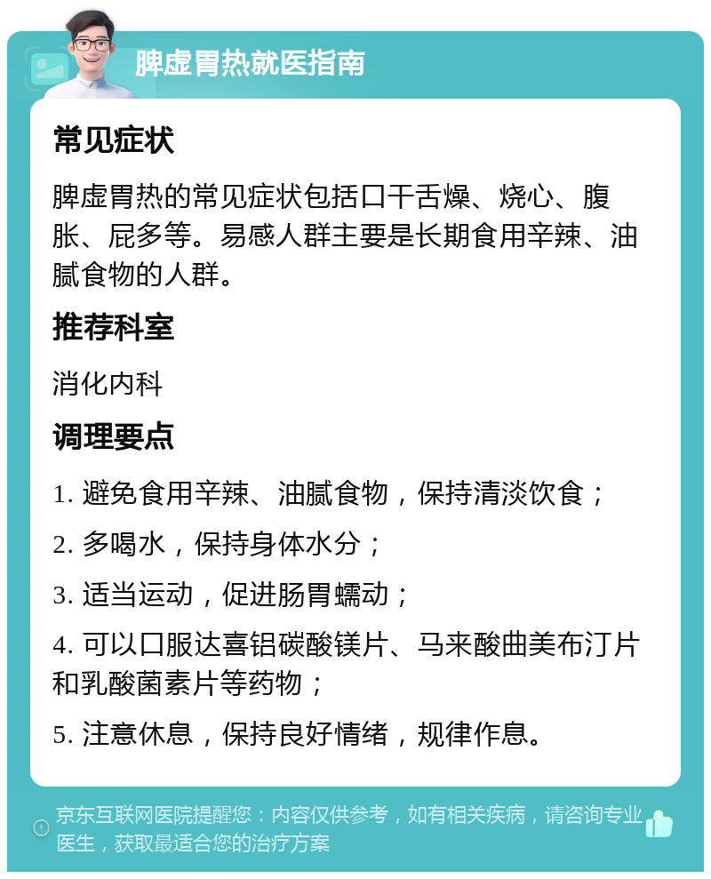 脾虚胃热就医指南 常见症状 脾虚胃热的常见症状包括口干舌燥、烧心、腹胀、屁多等。易感人群主要是长期食用辛辣、油腻食物的人群。 推荐科室 消化内科 调理要点 1. 避免食用辛辣、油腻食物，保持清淡饮食； 2. 多喝水，保持身体水分； 3. 适当运动，促进肠胃蠕动； 4. 可以口服达喜铝碳酸镁片、马来酸曲美布汀片和乳酸菌素片等药物； 5. 注意休息，保持良好情绪，规律作息。