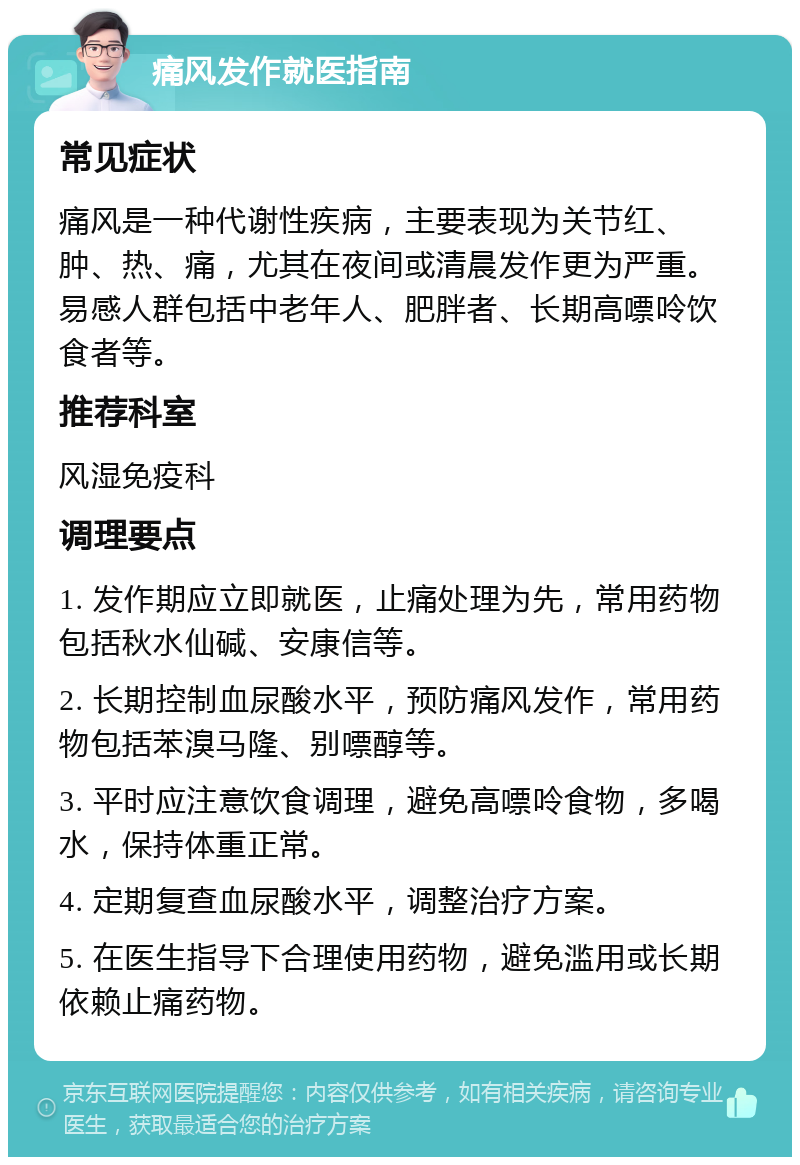 痛风发作就医指南 常见症状 痛风是一种代谢性疾病，主要表现为关节红、肿、热、痛，尤其在夜间或清晨发作更为严重。易感人群包括中老年人、肥胖者、长期高嘌呤饮食者等。 推荐科室 风湿免疫科 调理要点 1. 发作期应立即就医，止痛处理为先，常用药物包括秋水仙碱、安康信等。 2. 长期控制血尿酸水平，预防痛风发作，常用药物包括苯溴马隆、别嘌醇等。 3. 平时应注意饮食调理，避免高嘌呤食物，多喝水，保持体重正常。 4. 定期复查血尿酸水平，调整治疗方案。 5. 在医生指导下合理使用药物，避免滥用或长期依赖止痛药物。